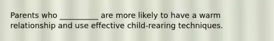 Parents who __________ are more likely to have a warm relationship and use effective child-rearing techniques.