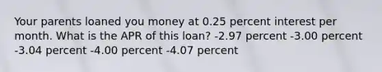 Your parents loaned you money at 0.25 percent interest per month. What is the APR of this loan? -2.97 percent -3.00 percent -3.04 percent -4.00 percent -4.07 percent