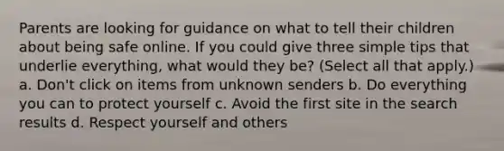 Parents are looking for guidance on what to tell their children about being safe online. If you could give three simple tips that underlie everything, what would they be? (Select all that apply.) a. Don't click on items from unknown senders b. Do everything you can to protect yourself c. Avoid the first site in the search results d. Respect yourself and others