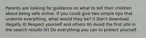 Parents are looking for guidance on what to tell their children about being safe online. If you could give two simple tips that underlie everything, what would they be? I) Don't download illegally II) Respect yourself and others III) Avoid the first site in the search results IV) Do everything you can to protect yourself