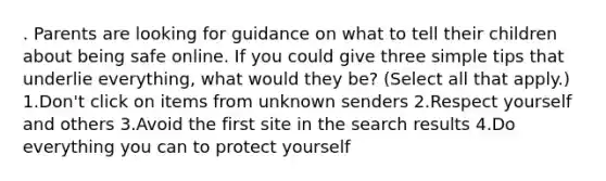 . Parents are looking for guidance on what to tell their children about being safe online. If you could give three simple tips that underlie everything, what would they be? (Select all that apply.) 1.Don't click on items from unknown senders 2.Respect yourself and others 3.Avoid the first site in the search results 4.Do everything you can to protect yourself