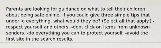 Parents are looking for guidance on what to tell their children about being safe online. If you could give three simple tips that underlie everything, what would they be? (Select all that apply.) -respect yourself and others. -dont click on items from unknown senders. -do everything you can to protect yourself. -avoid the first site in the search results.