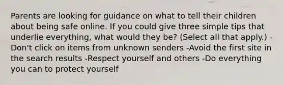 Parents are looking for guidance on what to tell their children about being safe online. If you could give three simple tips that underlie everything, what would they be? (Select all that apply.) -Don't click on items from unknown senders -Avoid the first site in the search results -Respect yourself and others -Do everything you can to protect yourself