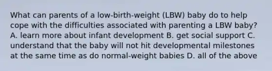 What can parents of a low-birth-weight (LBW) baby do to help cope with the difficulties associated with parenting a LBW baby? A. learn more about infant development B. get social support C. understand that the baby will not hit developmental milestones at the same time as do normal-weight babies D. all of the above