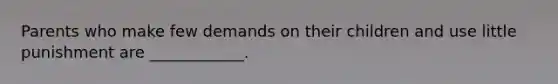 Parents who make few demands on their children and use little punishment are ____________.