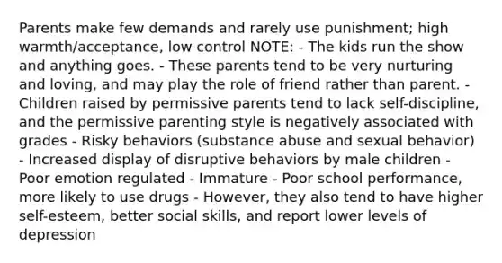 Parents make few demands and rarely use punishment; high warmth/acceptance, low control NOTE: - The kids run the show and anything goes. - These parents tend to be very nurturing and loving, and may play the role of friend rather than parent. - Children raised by permissive parents tend to lack self-discipline, and the permissive parenting style is negatively associated with grades - Risky behaviors (substance abuse and sexual behavior) - Increased display of disruptive behaviors by male children - Poor emotion regulated - Immature - Poor school performance, more likely to use drugs - However, they also tend to have higher self-esteem, better social skills, and report lower levels of depression