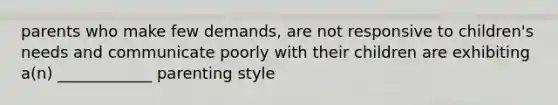 parents who make few demands, are not responsive to children's needs and communicate poorly with their children are exhibiting a(n) ____________ parenting style