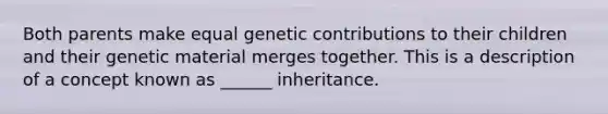 Both parents make equal genetic contributions to their children and their genetic material merges together. This is a description of a concept known as ______ inheritance.