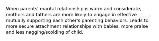 When parents' marital relationship is warm and considerate, mothers and fathers are more likely to engage in effective _____, mutually supporting each other's parenting behaviors. Leads to more secure attachment relationships with babies, more praise and less nagging/scolding of child.