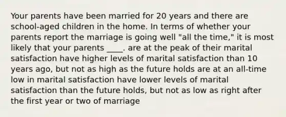 Your parents have been married for 20 years and there are school-aged children in the home. In terms of whether your parents report the marriage is going well "all the time," it is most likely that your parents ____. are at the peak of their marital satisfaction have higher levels of marital satisfaction than 10 years ago, but not as high as the future holds are at an all-time low in marital satisfaction have lower levels of marital satisfaction than the future holds, but not as low as right after the first year or two of marriage