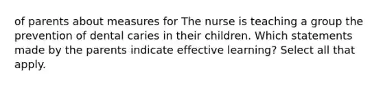 of parents about measures for The nurse is teaching a group the prevention of dental caries in their children. Which statements made by the parents indicate effective learning? Select all that apply.