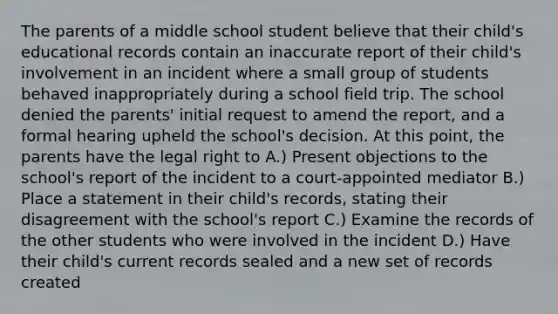 The parents of a middle school student believe that their child's educational records contain an inaccurate report of their child's involvement in an incident where a small group of students behaved inappropriately during a school field trip. The school denied the parents' initial request to amend the report, and a formal hearing upheld the school's decision. At this point, the parents have the legal right to A.) Present objections to the school's report of the incident to a court-appointed mediator B.) Place a statement in their child's records, stating their disagreement with the school's report C.) Examine the records of the other students who were involved in the incident D.) Have their child's current records sealed and a new set of records created