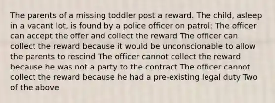 The parents of a missing toddler post a reward. The child, asleep in a vacant lot, is found by a police officer on patrol: The officer can accept the offer and collect the reward The officer can collect the reward because it would be unconscionable to allow the parents to rescind The officer cannot collect the reward because he was not a party to the contract The officer cannot collect the reward because he had a pre-existing legal duty Two of the above