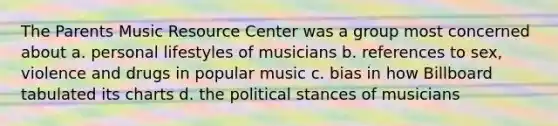 The Parents Music Resource Center was a group most concerned about a. personal lifestyles of musicians b. references to sex, violence and drugs in popular music c. bias in how Billboard tabulated its charts d. the political stances of musicians