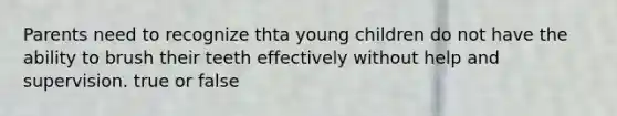 Parents need to recognize thta young children do not have the ability to brush their teeth effectively without help and supervision. true or false