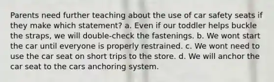 Parents need further teaching about the use of car safety seats if they make which statement? a. Even if our toddler helps buckle the straps, we will double-check the fastenings. b. We wont start the car until everyone is properly restrained. c. We wont need to use the car seat on short trips to the store. d. We will anchor the car seat to the cars anchoring system.