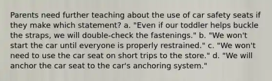 Parents need further teaching about the use of car safety seats if they make which statement? a. "Even if our toddler helps buckle the straps, we will double-check the fastenings." b. "We won't start the car until everyone is properly restrained." c. "We won't need to use the car seat on short trips to the store." d. "We will anchor the car seat to the car's anchoring system."