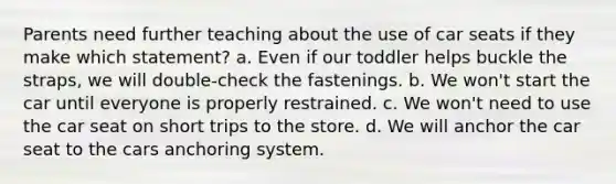 Parents need further teaching about the use of car seats if they make which statement? a. Even if our toddler helps buckle the straps, we will double-check the fastenings. b. We won't start the car until everyone is properly restrained. c. We won't need to use the car seat on short trips to the store. d. We will anchor the car seat to the cars anchoring system.