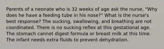 Parents of a neonate who is 32 weeks of age ask the nurse, "Why does he have a feeding tube in his nose?" What is the nurse's best response? The sucking, swallowing, and breathing are not coordinated. There is no sucking reflex at this gestational age. The stomach cannot digest formula or breast milk at this time. The infant needs extra fluids to prevent dehydration.