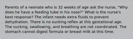 Parents of a neonate who is 32 weeks of age ask the nurse, "Why does he have a feeding tube in his nose?" What is the nurse's best response? The infant needs extra fluids to prevent dehydration. There is no sucking reflex at this gestational age. The sucking, swallowing, and breathing are not coordinated. The stomach cannot digest formula or breast milk at this time.