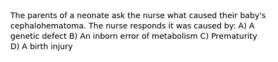 The parents of a neonate ask the nurse what caused their baby's cephalohematoma. The nurse responds it was caused by: A) A genetic defect B) An inborn error of metabolism C) Prematurity D) A birth injury