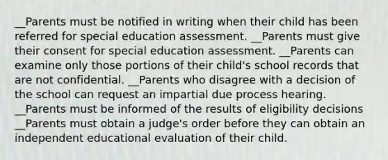 __Parents must be notified in writing when their child has been referred for special education assessment. __Parents must give their consent for special education assessment. __Parents can examine only those portions of their child's school records that are not confidential. __Parents who disagree with a decision of the school can request an impartial due process hearing. __Parents must be informed of the results of eligibility decisions __Parents must obtain a judge's order before they can obtain an independent educational evaluation of their child.