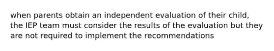 when parents obtain an independent evaluation of their child, the IEP team must consider the results of the evaluation but they are not required to implement the recommendations