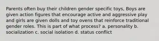 Parents often buy their children gender specific toys, Boys are given action figures that encourage active and aggressive play and girls are given dolls and toy ovens that reinforce traditional gender roles. This is part of what process? a. personality b. socialization c. social isolation d. status conflict