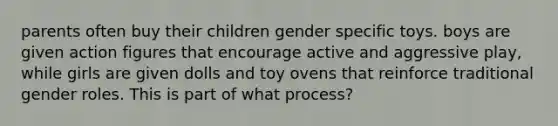 parents often buy their children gender specific toys. boys are given action figures that encourage active and aggressive play, while girls are given dolls and toy ovens that reinforce traditional gender roles. This is part of what process?