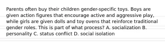 Parents often buy their children gender-specific toys. Boys are given action figures that encourage active and aggressive play, while girls are given dolls and toy ovens that reinforce traditional gender roles. This is part of what process? A. socialization B. personality C. status conflict D. social isolation