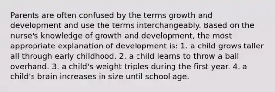 Parents are often confused by the terms growth and development and use the terms interchangeably. Based on the nurse's knowledge of growth and development, the most appropriate explanation of development is: 1. a child grows taller all through early childhood. 2. a child learns to throw a ball overhand. 3. a child's weight triples during the first year. 4. a child's brain increases in size until school age.