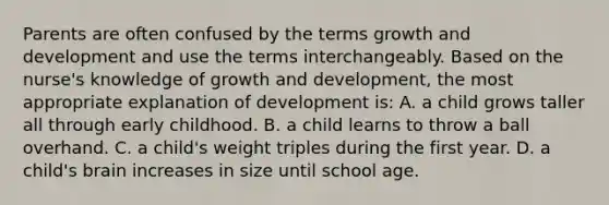 Parents are often confused by the terms growth and development and use the terms interchangeably. Based on the nurse's knowledge of growth and development, the most appropriate explanation of development is: A. a child grows taller all through early childhood. B. a child learns to throw a ball overhand. C. a child's weight triples during the first year. D. a child's brain increases in size until school age.