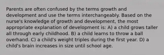 Parents are often confused by the terms growth and development and use the terms interchangeably. Based on the nurse's knowledge of growth and development, the most appropriate explanation of development is: A) a child grows taller all through early childhood. B) a child learns to throw a ball overhand. C) a child's weight triples during the first year. D) a child's brain increases in size until school age.