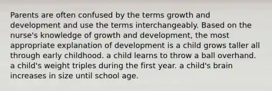 Parents are often confused by the terms growth and development and use the terms interchangeably. Based on the nurse's knowledge of growth and development, the most appropriate explanation of development is a child grows taller all through early childhood. a child learns to throw a ball overhand. a child's weight triples during the first year. a child's brain increases in size until school age.