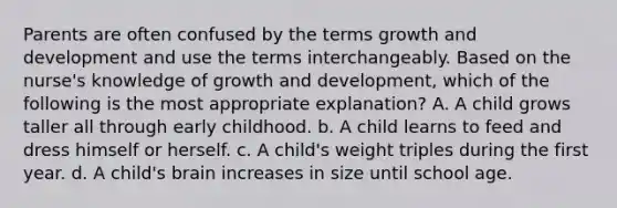 Parents are often confused by the terms <a href='https://www.questionai.com/knowledge/kde2iCObwW-growth-and-development' class='anchor-knowledge'>growth and development</a> and use the terms interchangeably. Based on the nurse's knowledge of growth and development, which of the following is the most appropriate explanation? A. A child grows taller all through early childhood. b. A child learns to feed and dress himself or herself. c. A child's weight triples during the first year. d. A child's brain increases in size until school age.