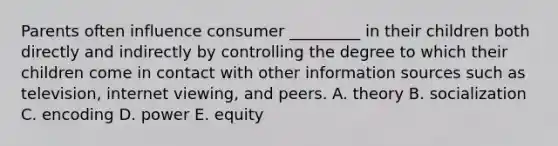 Parents often influence consumer​ _________ in their children both directly and indirectly by controlling the degree to which their children come in contact with other information sources such as​ television, internet​ viewing, and peers. A. theory B. socialization C. encoding D. power E. equity