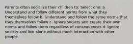 Parents often socialize their children to: Select one: a. Understand and follow different norms from what they themselves follow b. Understand and follow the same norms that they themselves follow c. Ignore society and create their own norms and follow them regardless of consequences d. Ignore society and live alone without much interaction with other people