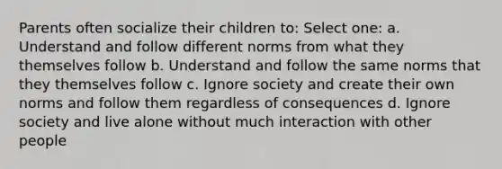 Parents often socialize their children to: Select one: a. Understand and follow different norms from what they themselves follow b. Understand and follow the same norms that they themselves follow c. Ignore society and create their own norms and follow them regardless of consequences d. Ignore society and live alone without much interaction with other people