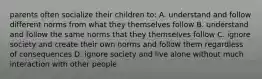 parents often socialize their children to: A. understand and follow different norms from what they themselves follow B. understand and follow the same norms that they themselves follow C. ignore society and create their own norms and follow them regardless of consequences D. ignore society and live alone without much interaction with other people