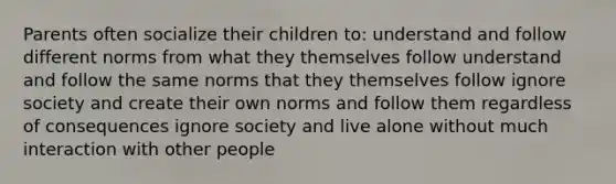 Parents often socialize their children to: understand and follow different norms from what they themselves follow understand and follow the same norms that they themselves follow ignore society and create their own norms and follow them regardless of consequences ignore society and live alone without much interaction with other people