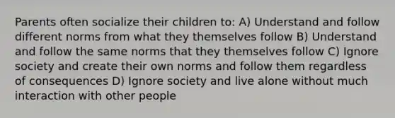 Parents often socialize their children to: A) Understand and follow different norms from what they themselves follow B) Understand and follow the same norms that they themselves follow C) Ignore society and create their own norms and follow them regardless of consequences D) Ignore society and live alone without much interaction with other people