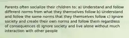 Parents often socialize their children to: a) Understand and follow different norms from what they themselves follow b) Understand and follow the same norms that they themselves follow c) Ignore society and create their own norms and follow them regardless of consequences d) Ignore society and live alone without much interaction with other people