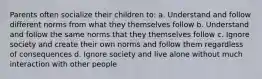 Parents often socialize their children to: a. Understand and follow different norms from what they themselves follow b. Understand and follow the same norms that they themselves follow c. Ignore society and create their own norms and follow them regardless of consequences d. Ignore society and live alone without much interaction with other people