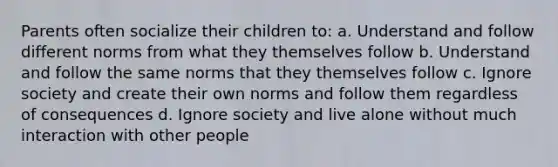 Parents often socialize their children to: a. Understand and follow different norms from what they themselves follow b. Understand and follow the same norms that they themselves follow c. Ignore society and create their own norms and follow them regardless of consequences d. Ignore society and live alone without much interaction with other people