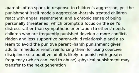 -parents often spank in response to children's aggression, yet the punishment itself models aggression -harshly treated children react with anger, resentment, and a chronic sense of being personally threatened, which prompts a focus on the self's distress rather than sympathetic orientation to others' needs -children who are frequently punished develop a more conflict-ridden and less supportive parent-child relationship and also learn to avoid the punitive parent -harsh punishment gives adults immediate relief, reinforcing them for using coercive discipline; so a punitive adult is likely to punish with greater frequency (which can lead to abuse) -physical punishment may transfer to the next generation