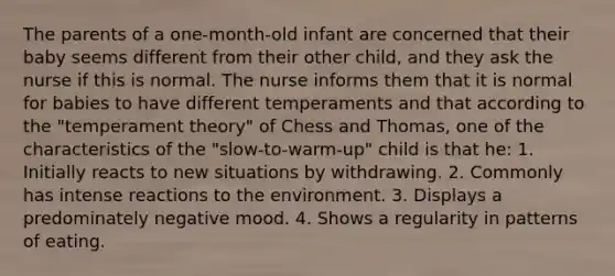 The parents of a one-month-old infant are concerned that their baby seems different from their other child, and they ask the nurse if this is normal. The nurse informs them that it is normal for babies to have different temperaments and that according to the "temperament theory" of Chess and Thomas, one of the characteristics of the "slow-to-warm-up" child is that he: 1. Initially reacts to new situations by withdrawing. 2. Commonly has intense reactions to the environment. 3. Displays a predominately negative mood. 4. Shows a regularity in patterns of eating.