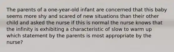 The parents of a one-year-old infant are concerned that this baby seems more shy and scared of new situations than their other child and asked the nurse if this is normal the nurse knows that the infinity is exhibiting a characteristic of slow to warm up which statement by the parents is most appropriate by the nurse?