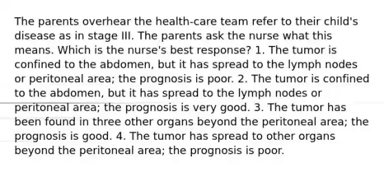 The parents overhear the health-care team refer to their child's disease as in stage III. The parents ask the nurse what this means. Which is the nurse's best response? 1. The tumor is confined to the abdomen, but it has spread to the lymph nodes or peritoneal area; the prognosis is poor. 2. The tumor is confined to the abdomen, but it has spread to the lymph nodes or peritoneal area; the prognosis is very good. 3. The tumor has been found in three other organs beyond the peritoneal area; the prognosis is good. 4. The tumor has spread to other organs beyond the peritoneal area; the prognosis is poor.