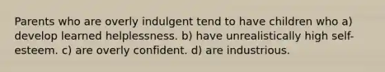 Parents who are overly indulgent tend to have children who a) develop learned helplessness. b) have unrealistically high self-esteem. c) are overly confident. d) are industrious.