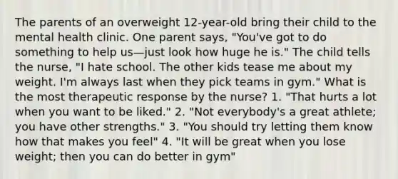 The parents of an overweight 12-year-old bring their child to the mental health clinic. One parent says, "You've got to do something to help us—just look how huge he is." The child tells the nurse, "I hate school. The other kids tease me about my weight. I'm always last when they pick teams in gym." What is the most therapeutic response by the nurse? 1. "That hurts a lot when you want to be liked." 2. "Not everybody's a great athlete; you have other strengths." 3. "You should try letting them know how that makes you feel" 4. "It will be great when you lose weight; then you can do better in gym"